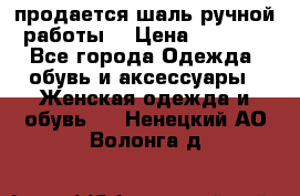 продается шаль ручной работы  › Цена ­ 1 300 - Все города Одежда, обувь и аксессуары » Женская одежда и обувь   . Ненецкий АО,Волонга д.